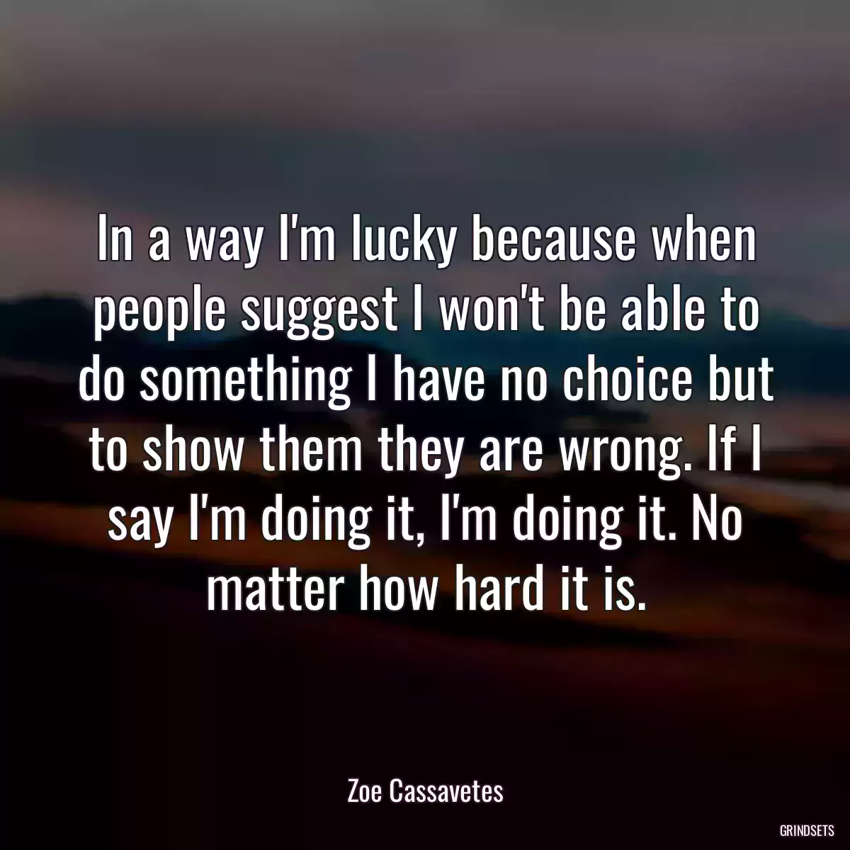 In a way I\'m lucky because when people suggest I won\'t be able to do something I have no choice but to show them they are wrong. If I say I\'m doing it, I\'m doing it. No matter how hard it is.