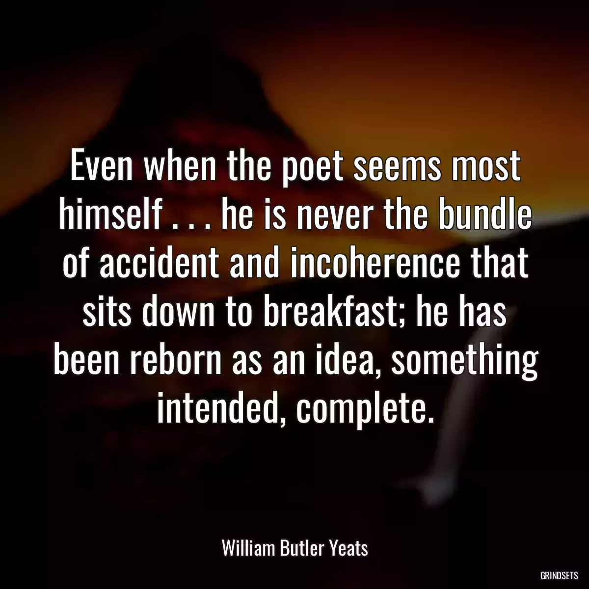 Even when the poet seems most himself . . . he is never the bundle of accident and incoherence that sits down to breakfast; he has been reborn as an idea, something intended, complete.