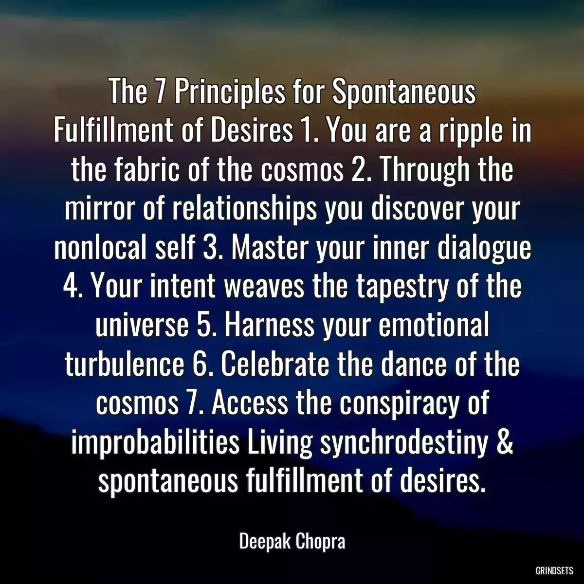 The 7 Principles for Spontaneous Fulfillment of Desires 1. You are a ripple in the fabric of the cosmos 2. Through the mirror of relationships you discover your nonlocal self 3. Master your inner dialogue 4. Your intent weaves the tapestry of the universe 5. Harness your emotional turbulence 6. Celebrate the dance of the cosmos 7. Access the conspiracy of improbabilities Living synchrodestiny & spontaneous fulfillment of desires.