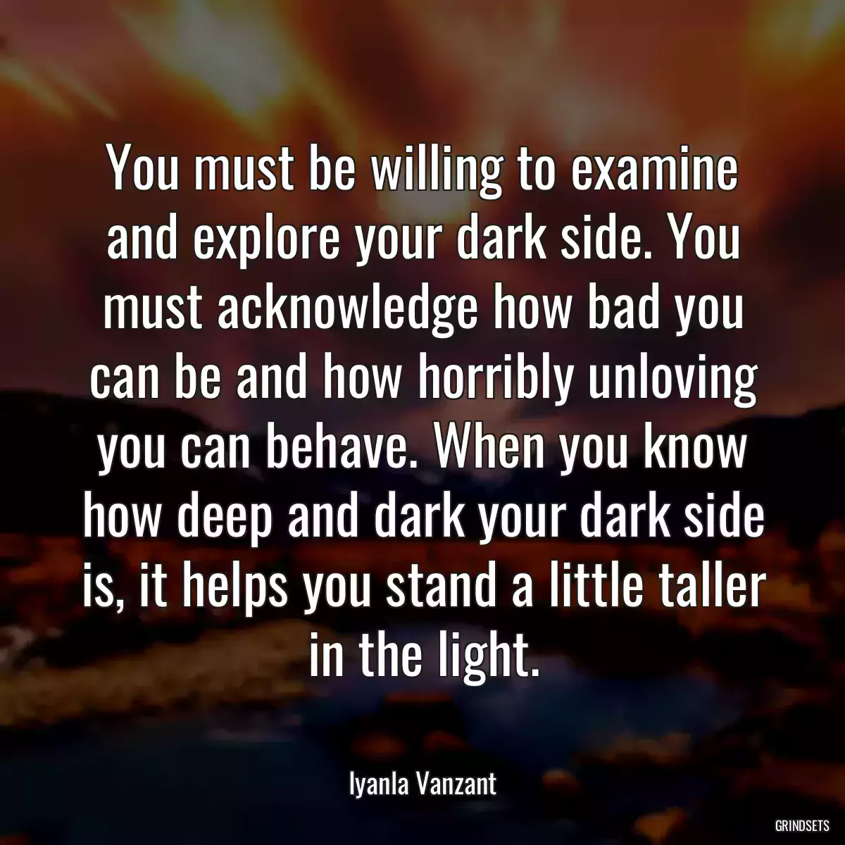 You must be willing to examine and explore your dark side. You must acknowledge how bad you can be and how horribly unloving you can behave. When you know how deep and dark your dark side is, it helps you stand a little taller in the light.