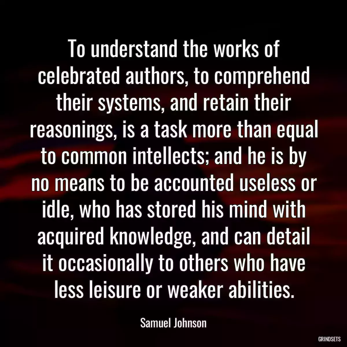 To understand the works of celebrated authors, to comprehend their systems, and retain their reasonings, is a task more than equal to common intellects; and he is by no means to be accounted useless or idle, who has stored his mind with acquired knowledge, and can detail it occasionally to others who have less leisure or weaker abilities.