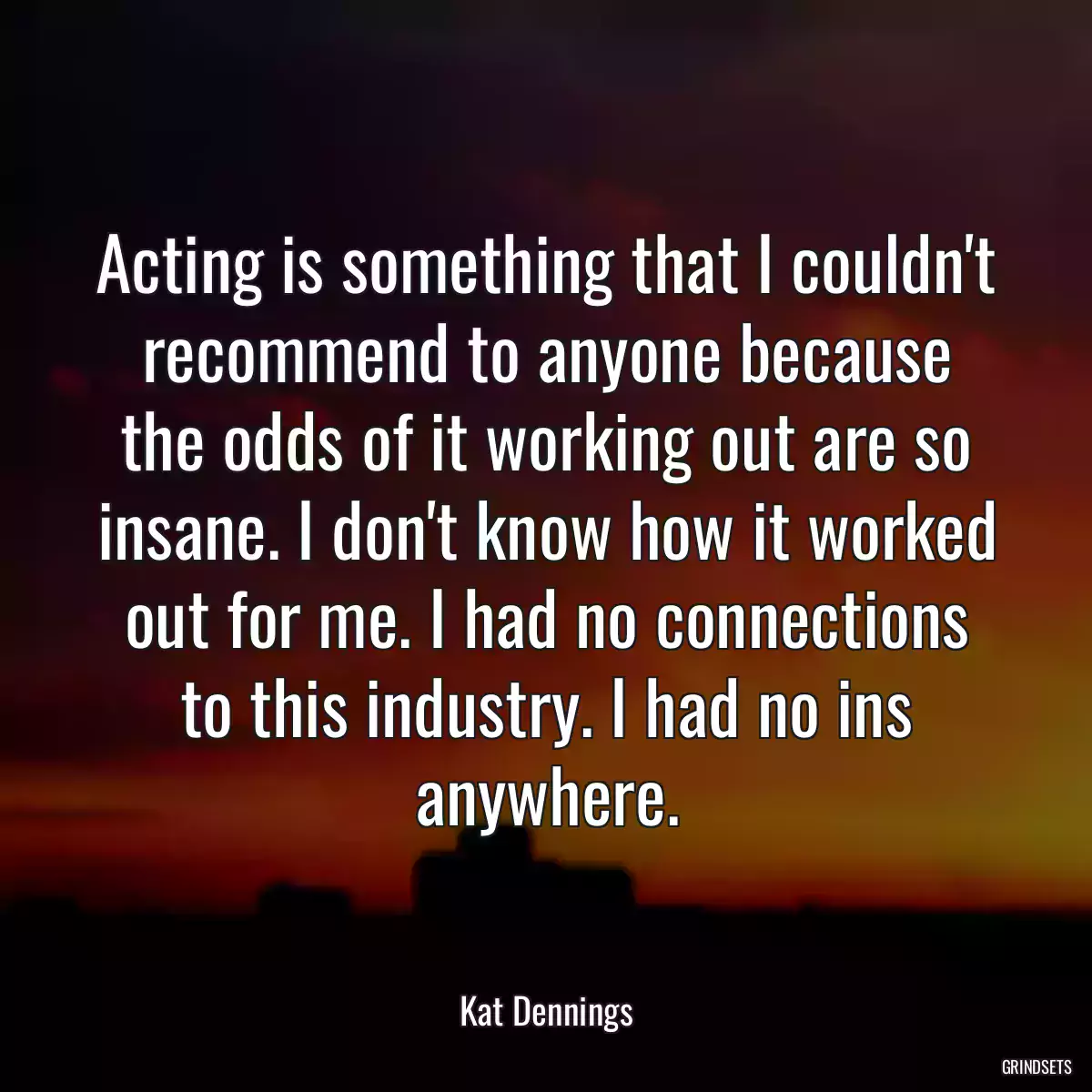 Acting is something that I couldn\'t recommend to anyone because the odds of it working out are so insane. I don\'t know how it worked out for me. I had no connections to this industry. I had no ins anywhere.