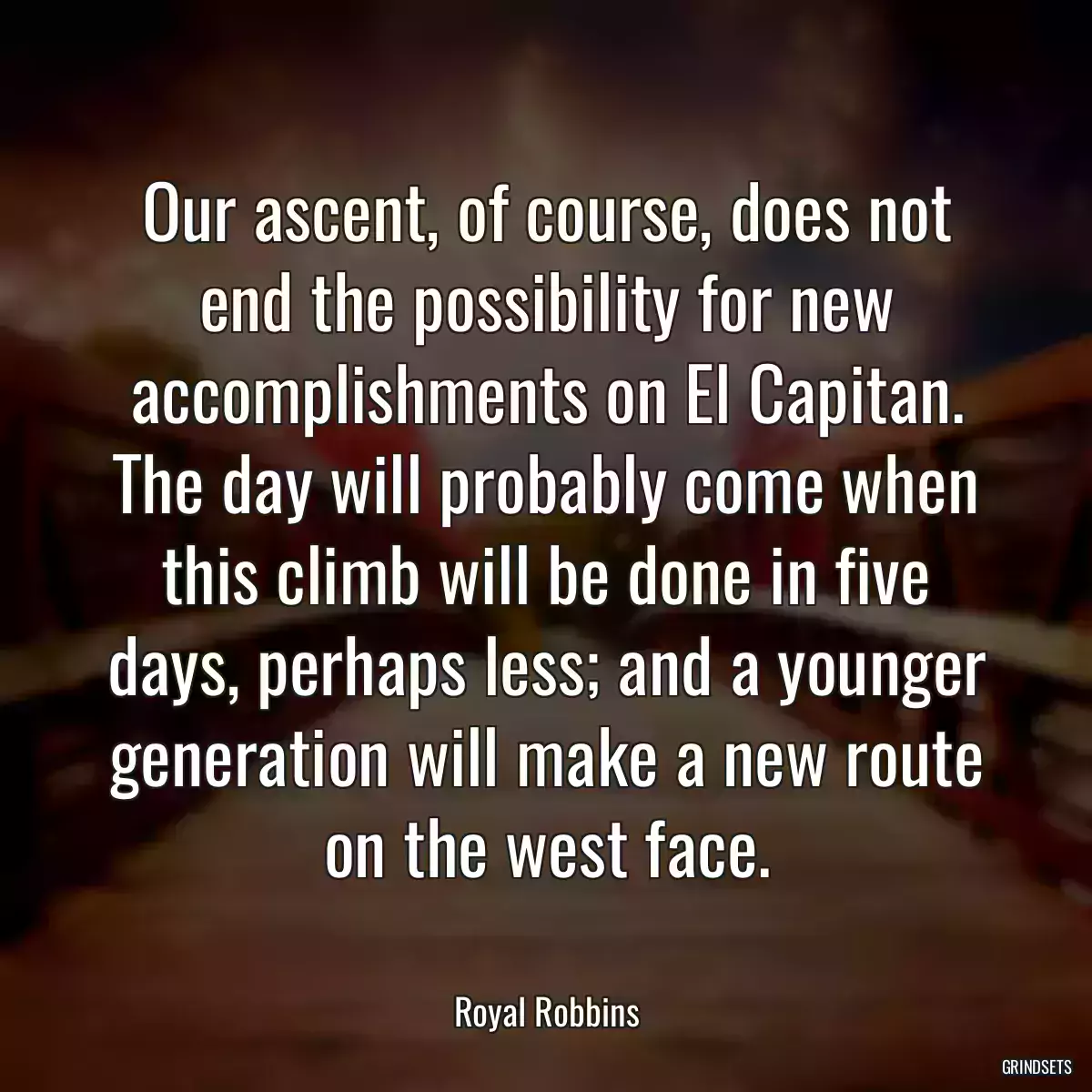 Our ascent, of course, does not end the possibility for new accomplishments on El Capitan. The day will probably come when this climb will be done in five days, perhaps less; and a younger generation will make a new route on the west face.