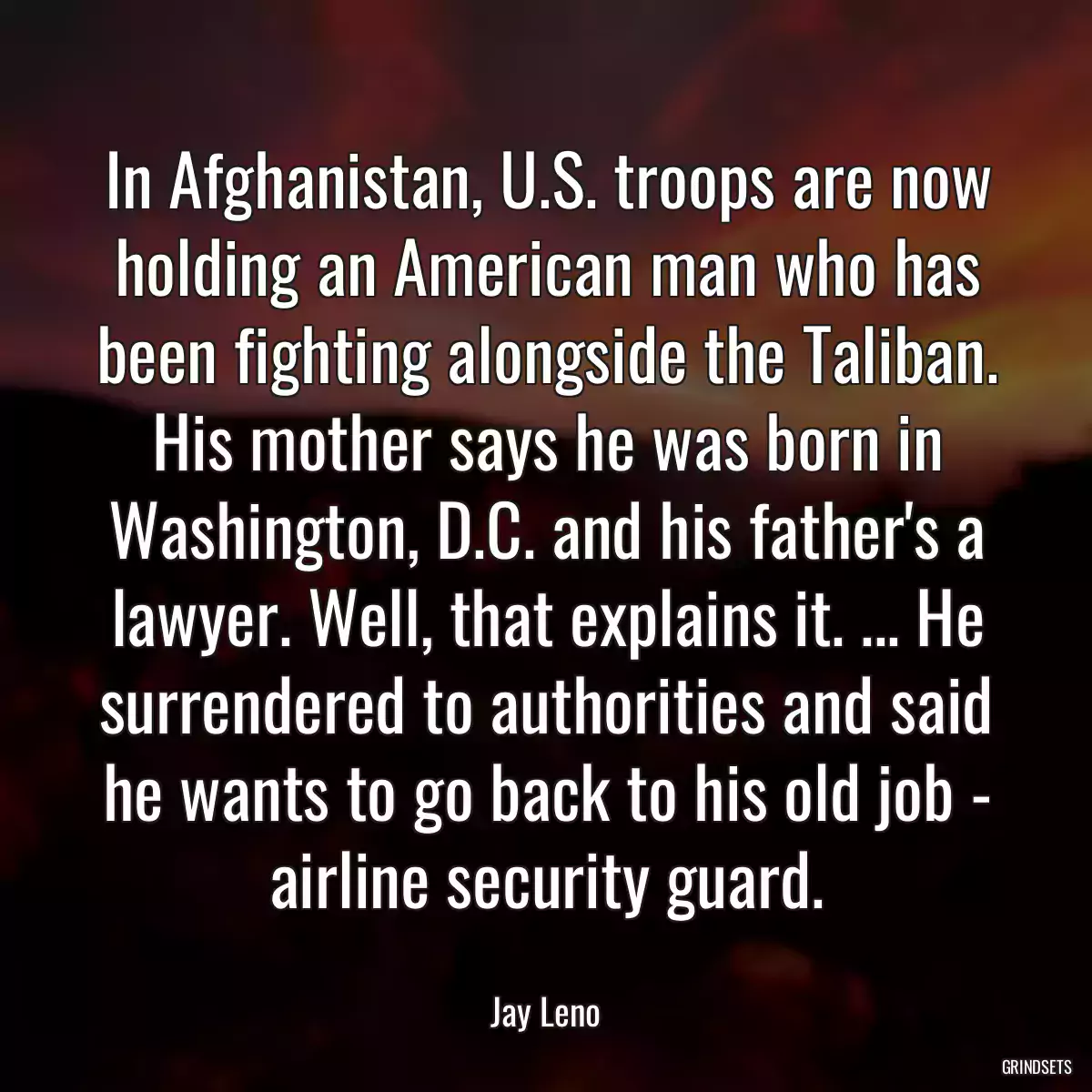 In Afghanistan, U.S. troops are now holding an American man who has been fighting alongside the Taliban. His mother says he was born in Washington, D.C. and his father\'s a lawyer. Well, that explains it. ... He surrendered to authorities and said he wants to go back to his old job - airline security guard.