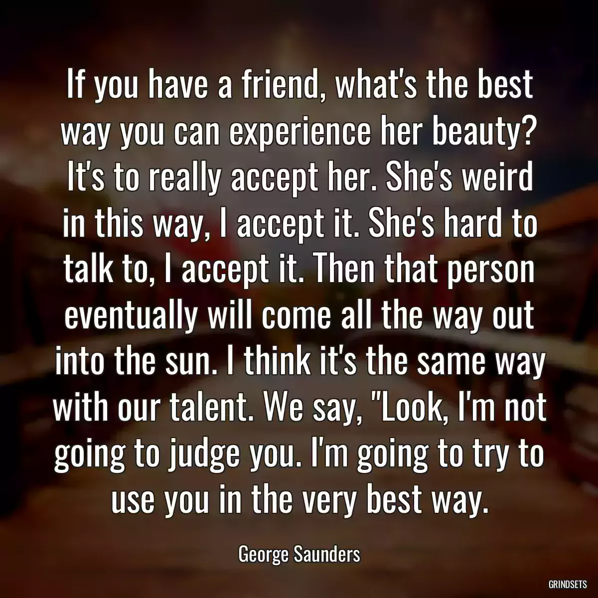 If you have a friend, what\'s the best way you can experience her beauty? It\'s to really accept her. She\'s weird in this way, I accept it. She\'s hard to talk to, I accept it. Then that person eventually will come all the way out into the sun. I think it\'s the same way with our talent. We say, \