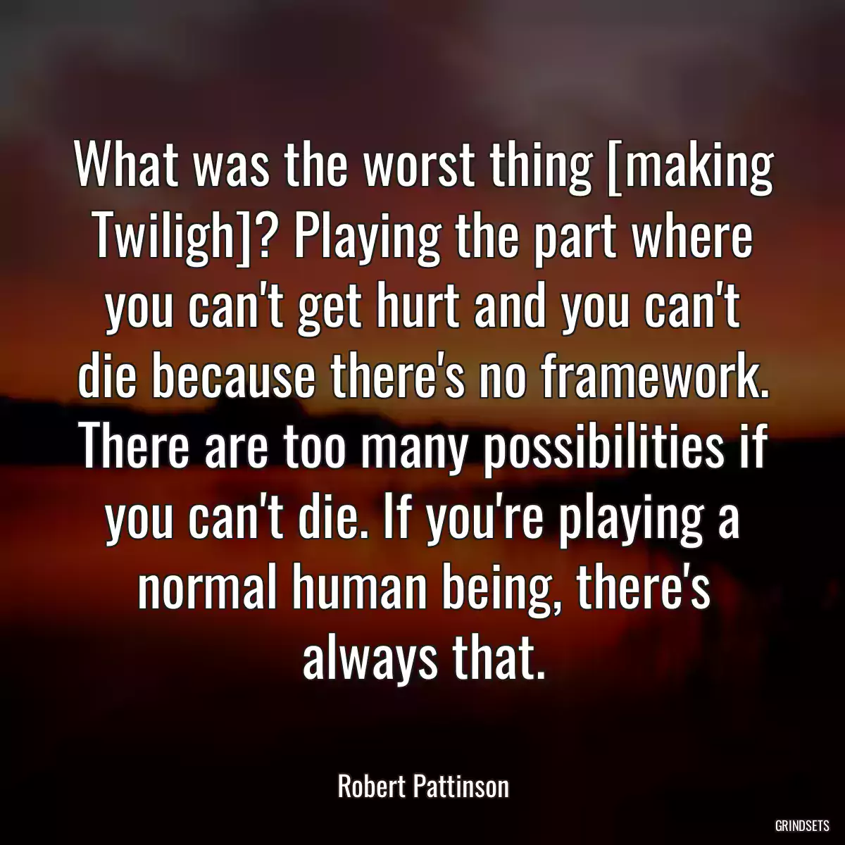 What was the worst thing [making Twiligh]? Playing the part where you can\'t get hurt and you can\'t die because there\'s no framework. There are too many possibilities if you can\'t die. If you\'re playing a normal human being, there\'s always that.