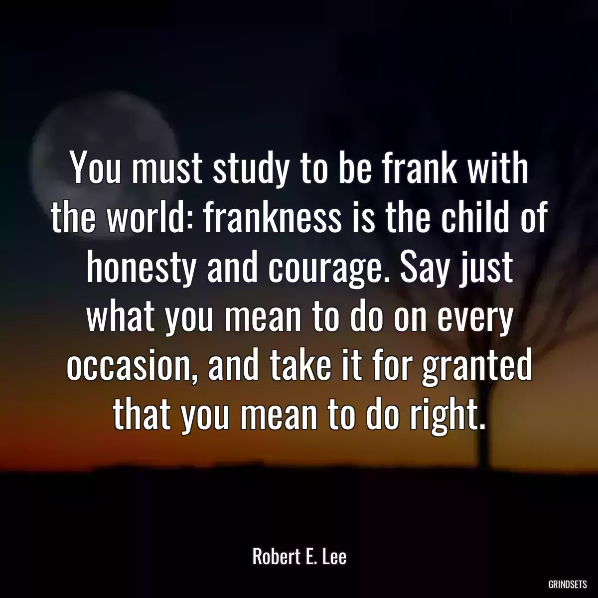 You must study to be frank with the world: frankness is the child of honesty and courage. Say just what you mean to do on every occasion, and take it for granted that you mean to do right.