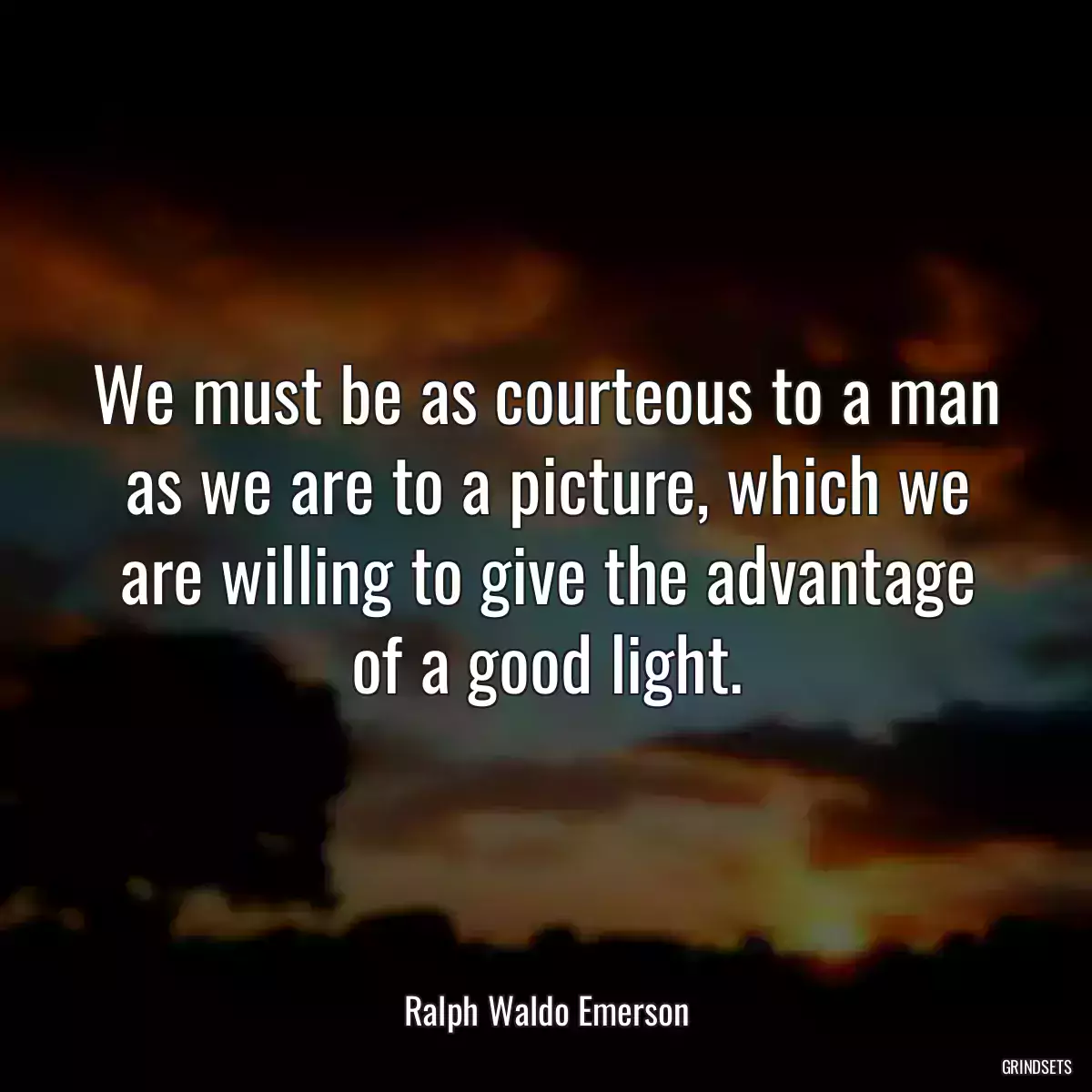 We must be as courteous to a man as we are to a picture, which we are willing to give the advantage of a good light.