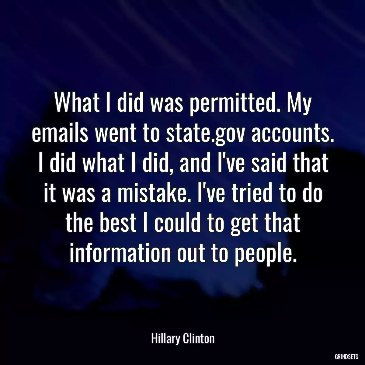 What I did was permitted. My emails went to state.gov accounts. I did what I did, and I\'ve said that it was a mistake. I\'ve tried to do the best I could to get that information out to people.