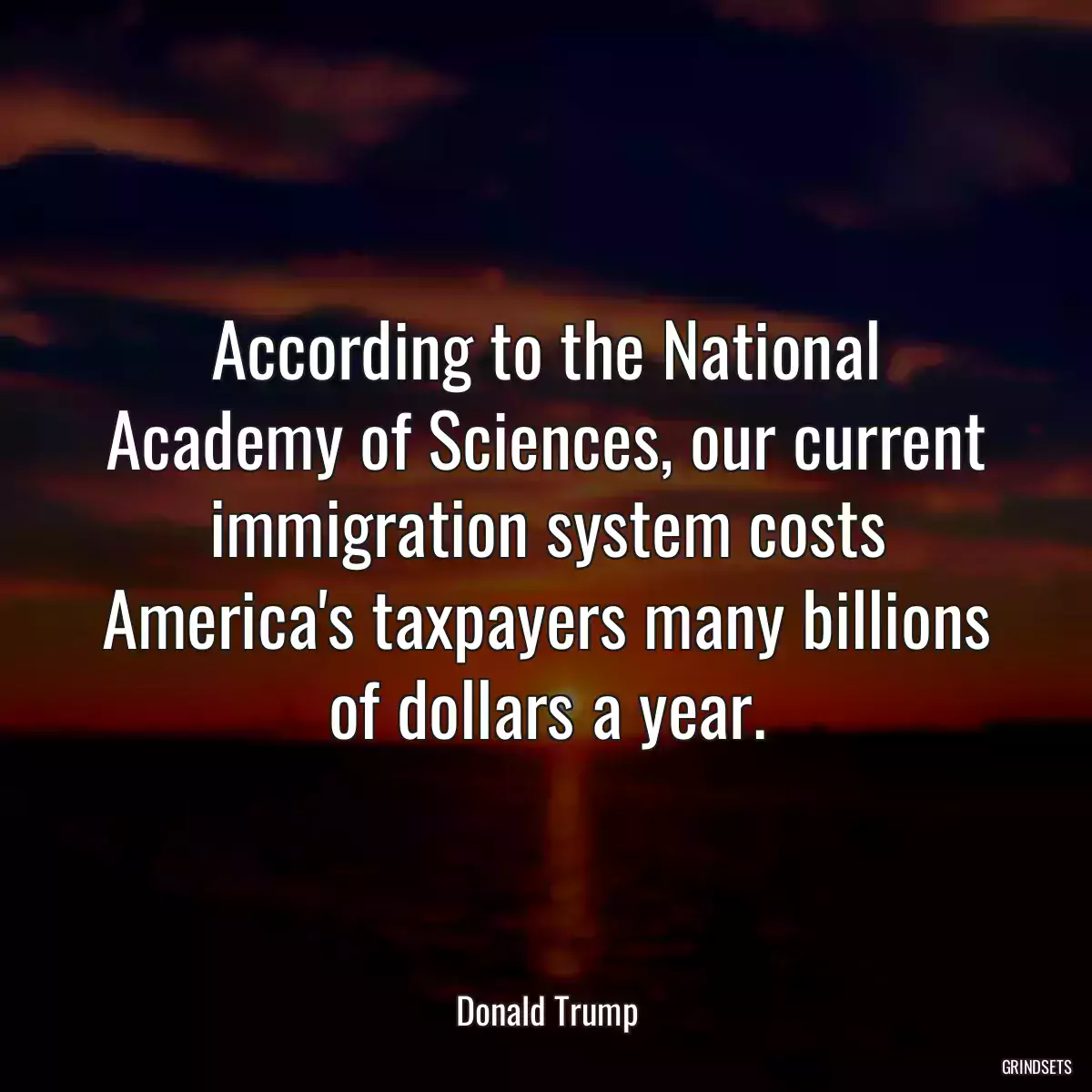 According to the National Academy of Sciences, our current immigration system costs America\'s taxpayers many billions of dollars a year.