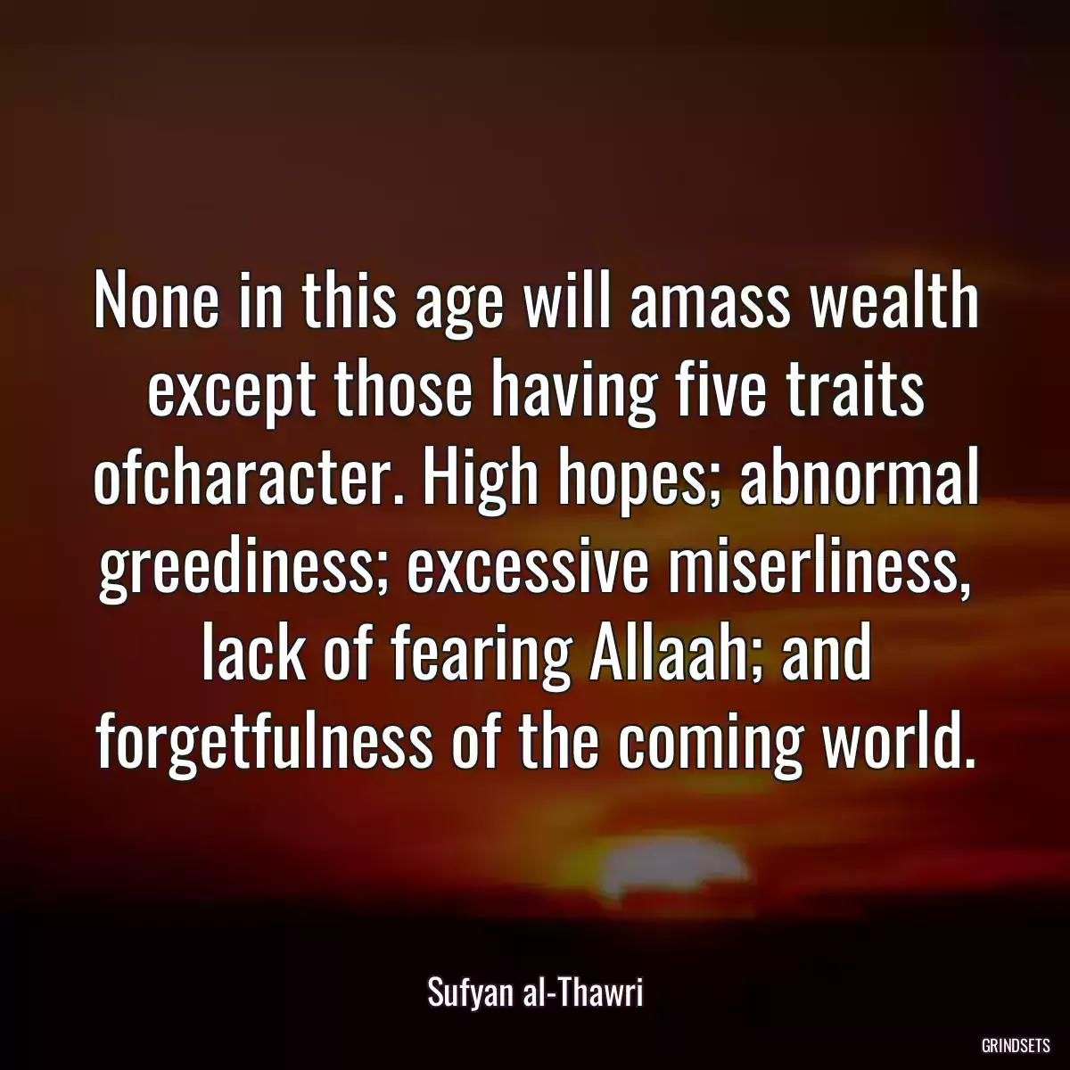 None in this age will amass wealth except those having five traits ofcharacter. High hopes; abnormal greediness; excessive miserliness, lack of fearing Allaah; and forgetfulness of the coming world.