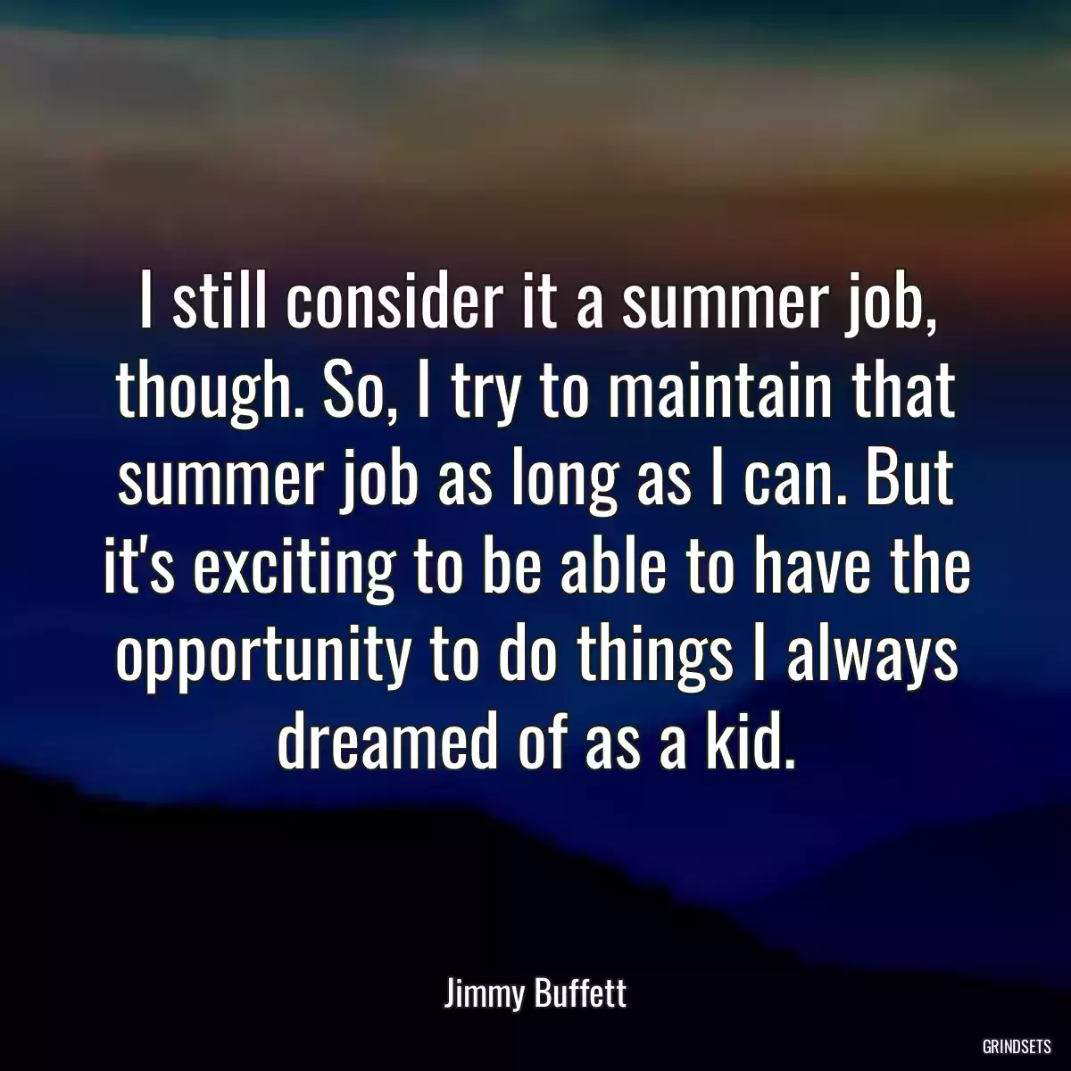 I still consider it a summer job, though. So, I try to maintain that summer job as long as I can. But it\'s exciting to be able to have the opportunity to do things I always dreamed of as a kid.