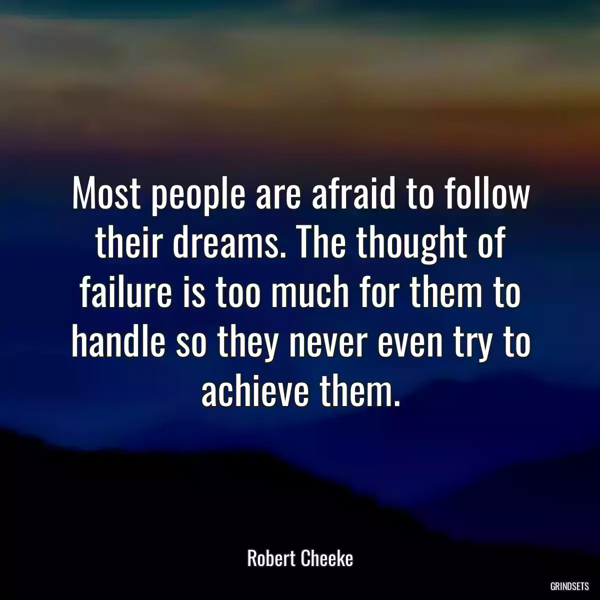 Most people are afraid to follow their dreams. The thought of failure is too much for them to handle so they never even try to achieve them.