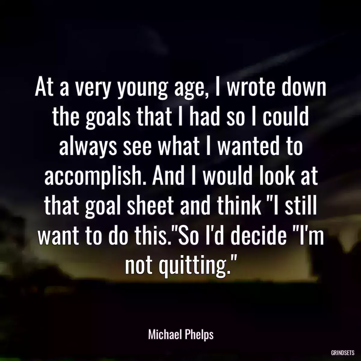 At a very young age, I wrote down the goals that I had so I could always see what I wanted to accomplish. And I would look at that goal sheet and think \