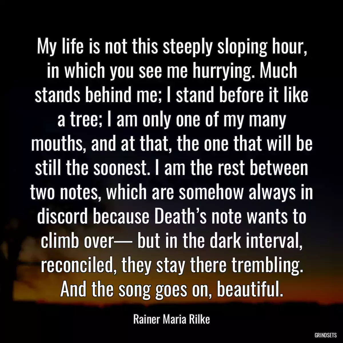 My life is not this steeply sloping hour, in which you see me hurrying. Much stands behind me; I stand before it like a tree; I am only one of my many mouths, and at that, the one that will be still the soonest. I am the rest between two notes, which are somehow always in discord because Death’s note wants to climb over— but in the dark interval, reconciled, they stay there trembling. And the song goes on, beautiful.