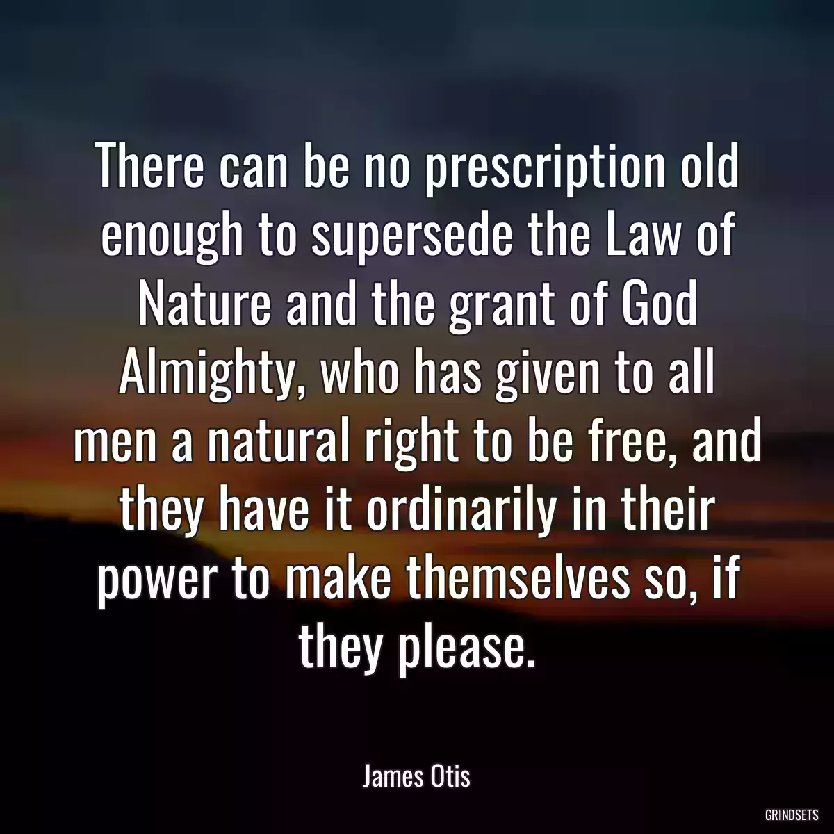 There can be no prescription old enough to supersede the Law of Nature and the grant of God Almighty, who has given to all men a natural right to be free, and they have it ordinarily in their power to make themselves so, if they please.