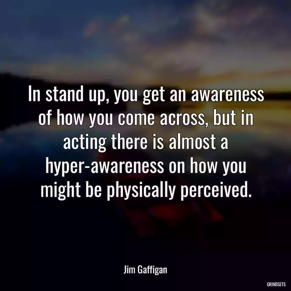 In stand up, you get an awareness of how you come across, but in acting there is almost a hyper-awareness on how you might be physically perceived.