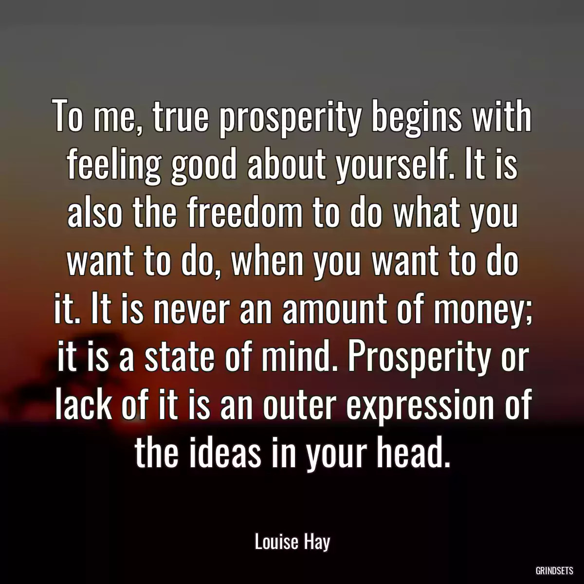 To me, true prosperity begins with feeling good about yourself. It is also the freedom to do what you want to do, when you want to do it. It is never an amount of money; it is a state of mind. Prosperity or lack of it is an outer expression of the ideas in your head.