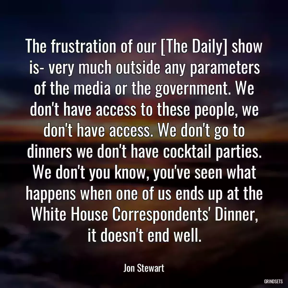 The frustration of our [The Daily] show is- very much outside any parameters of the media or the government. We don\'t have access to these people, we don\'t have access. We don\'t go to dinners we don\'t have cocktail parties. We don\'t you know, you\'ve seen what happens when one of us ends up at the White House Correspondents\' Dinner, it doesn\'t end well.