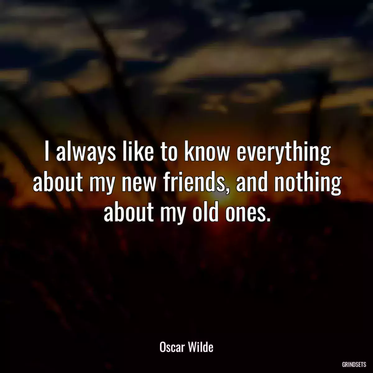 I always like to know everything about my new friends, and nothing about my old ones.