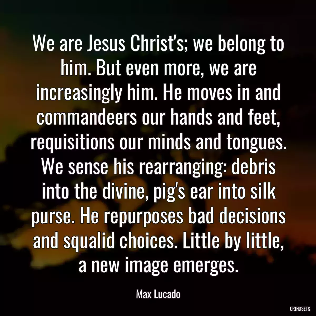 We are Jesus Christ\'s; we belong to him. But even more, we are increasingly him. He moves in and commandeers our hands and feet, requisitions our minds and tongues. We sense his rearranging: debris into the divine, pig\'s ear into silk purse. He repurposes bad decisions and squalid choices. Little by little, a new image emerges.