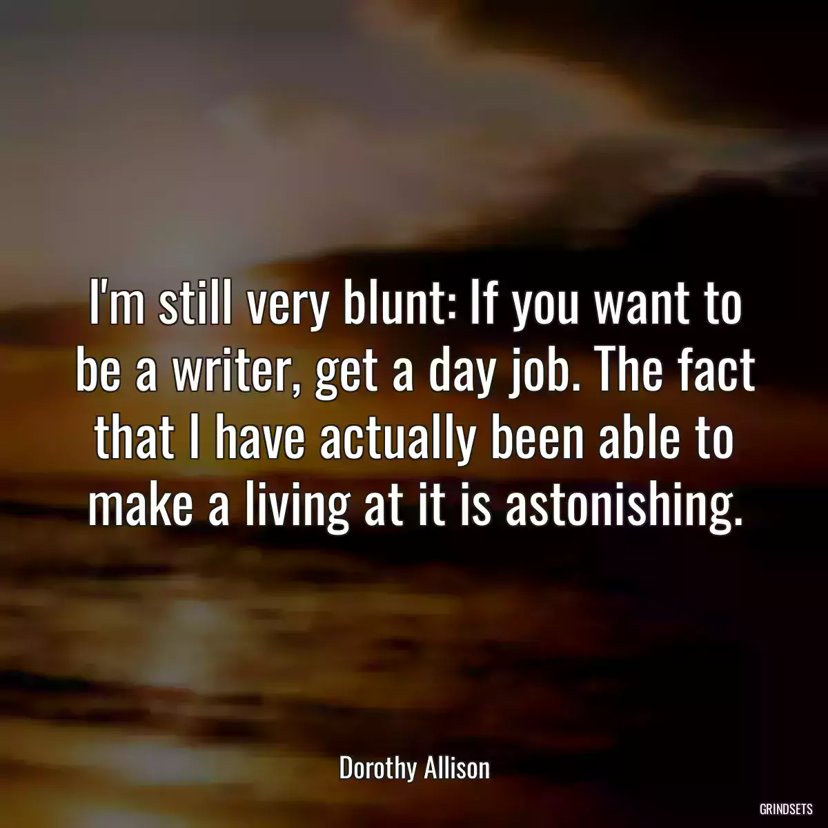 I\'m still very blunt: If you want to be a writer, get a day job. The fact that I have actually been able to make a living at it is astonishing.