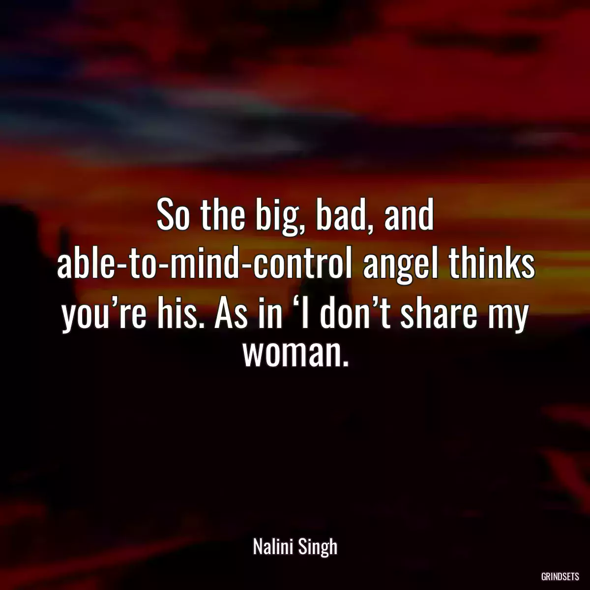 So the big, bad, and able-to-mind-control angel thinks you’re his. As in ‘I don’t share my woman.