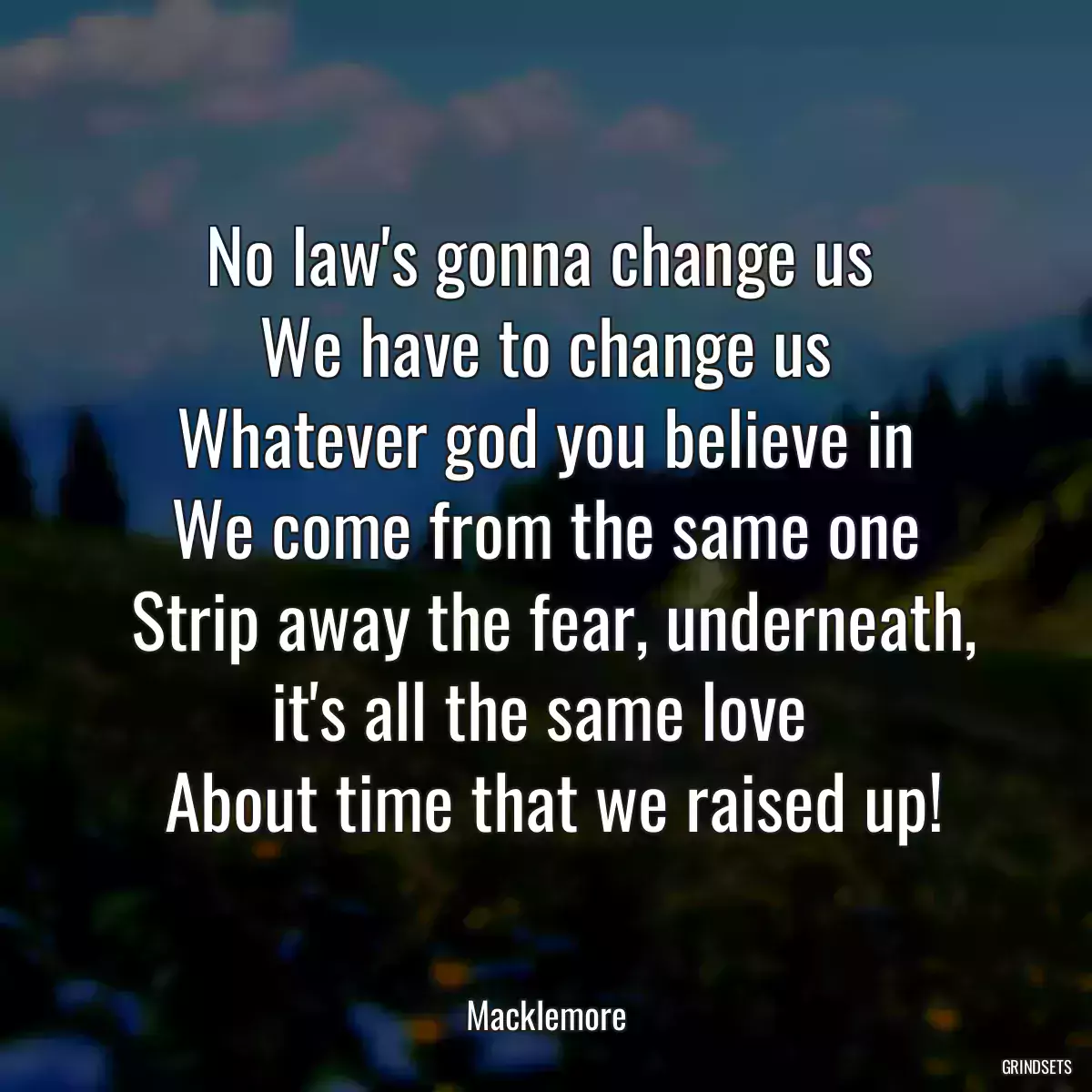 No law\'s gonna change us 
 We have to change us 
 Whatever god you believe in 
 We come from the same one 
 Strip away the fear, underneath, it\'s all the same love 
 About time that we raised up!