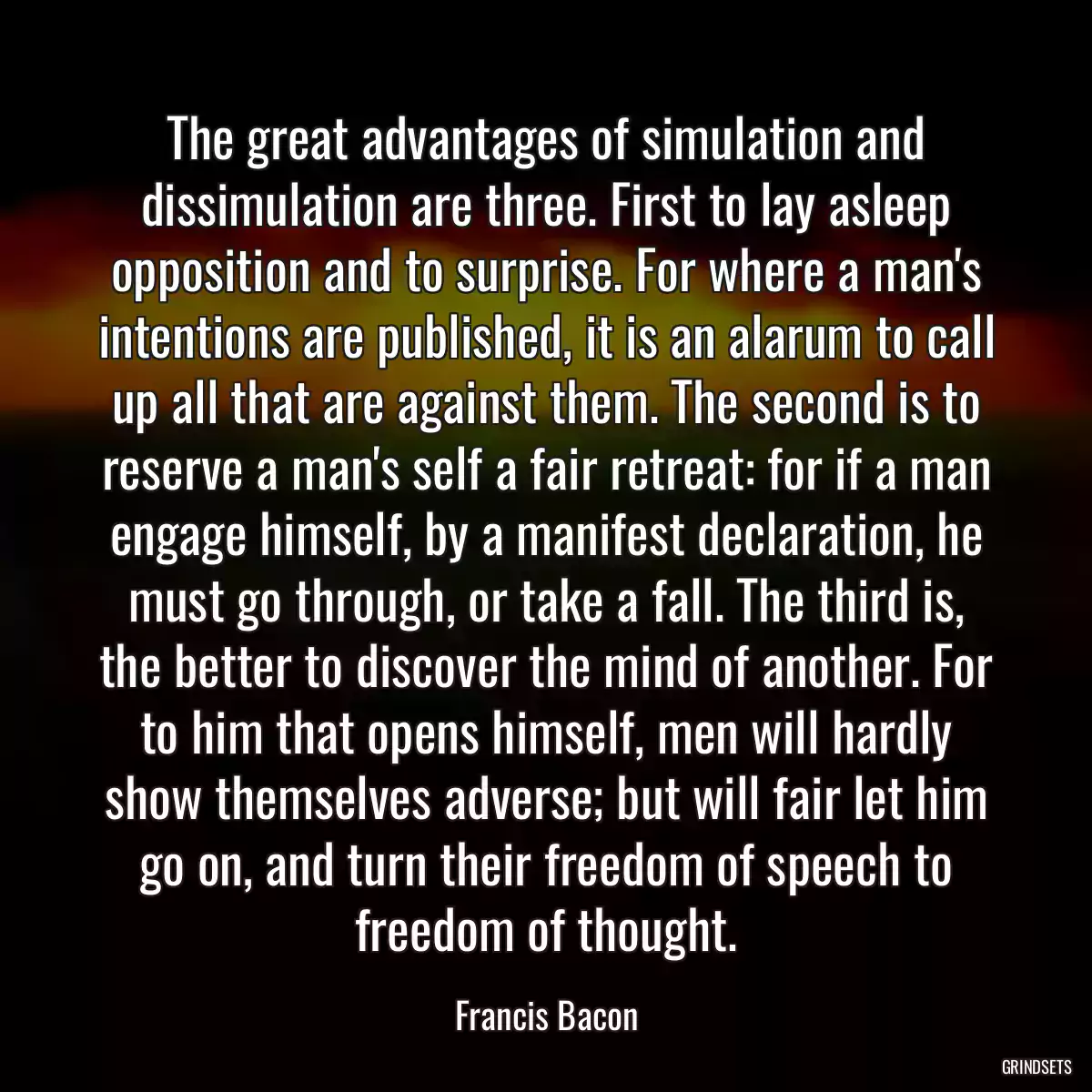 The great advantages of simulation and dissimulation are three. First to lay asleep opposition and to surprise. For where a man\'s intentions are published, it is an alarum to call up all that are against them. The second is to reserve a man\'s self a fair retreat: for if a man engage himself, by a manifest declaration, he must go through, or take a fall. The third is, the better to discover the mind of another. For to him that opens himself, men will hardly show themselves adverse; but will fair let him go on, and turn their freedom of speech to freedom of thought.