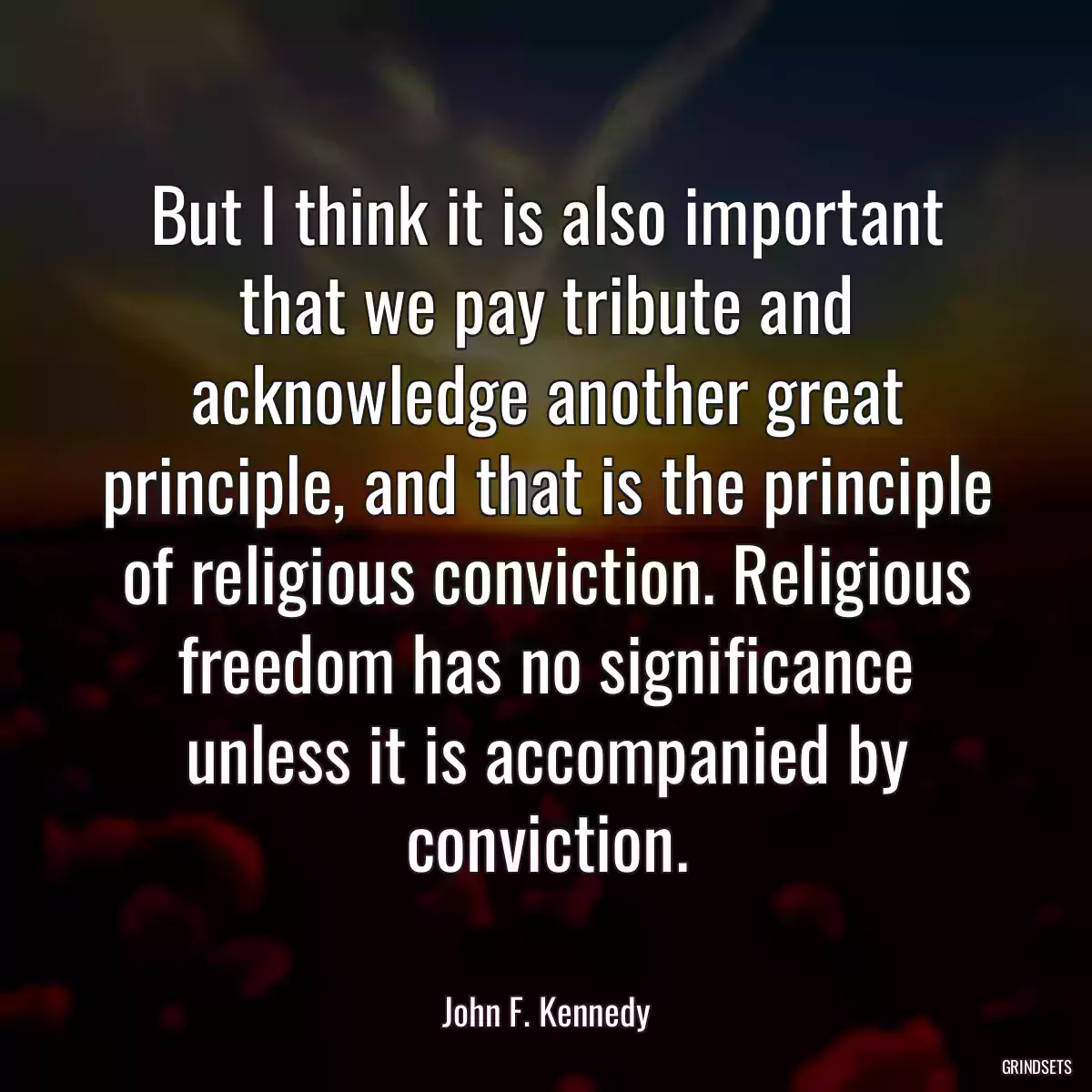 But I think it is also important that we pay tribute and acknowledge another great principle, and that is the principle of religious conviction. Religious freedom has no significance unless it is accompanied by conviction.