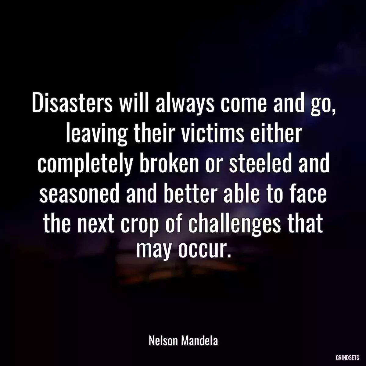 Disasters will always come and go, leaving their victims either completely broken or steeled and seasoned and better able to face the next crop of challenges that may occur.