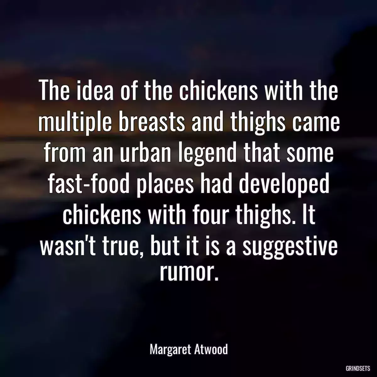 The idea of the chickens with the multiple breasts and thighs came from an urban legend that some fast-food places had developed chickens with four thighs. It wasn\'t true, but it is a suggestive rumor.