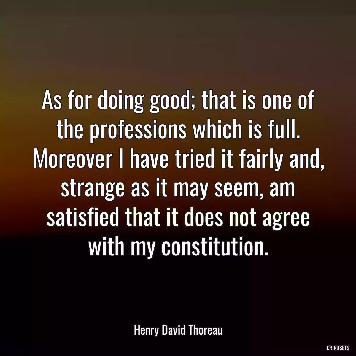 As for doing good; that is one of the professions which is full. Moreover I have tried it fairly and, strange as it may seem, am satisfied that it does not agree with my constitution.