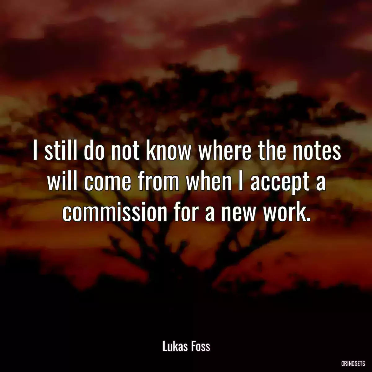 I still do not know where the notes will come from when I accept a commission for a new work.