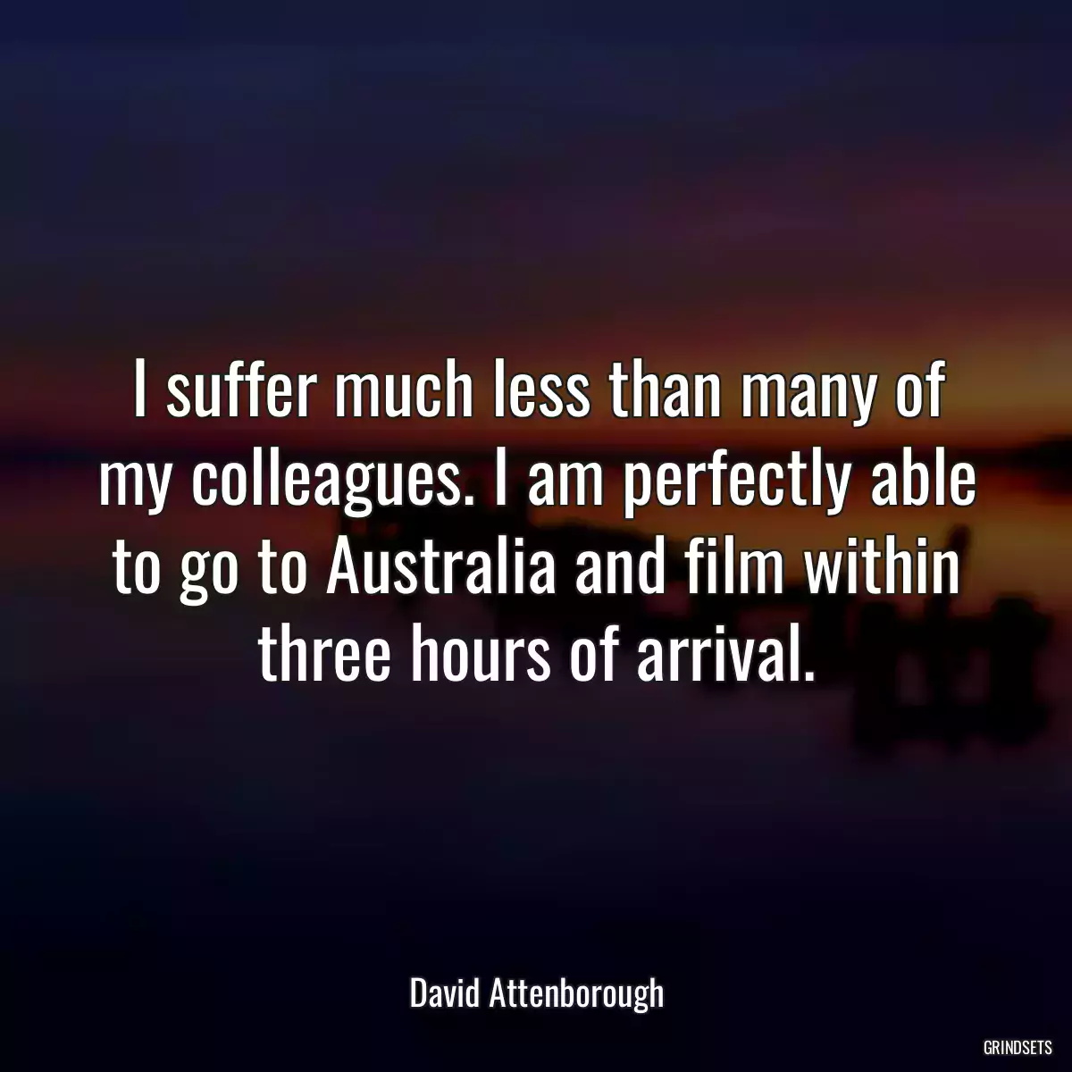 I suffer much less than many of my colleagues. I am perfectly able to go to Australia and film within three hours of arrival.