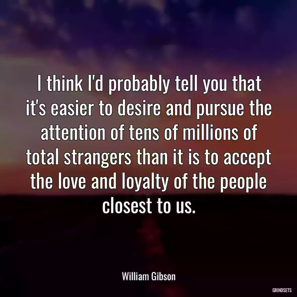 I think I\'d probably tell you that it\'s easier to desire and pursue the attention of tens of millions of total strangers than it is to accept the love and loyalty of the people closest to us.