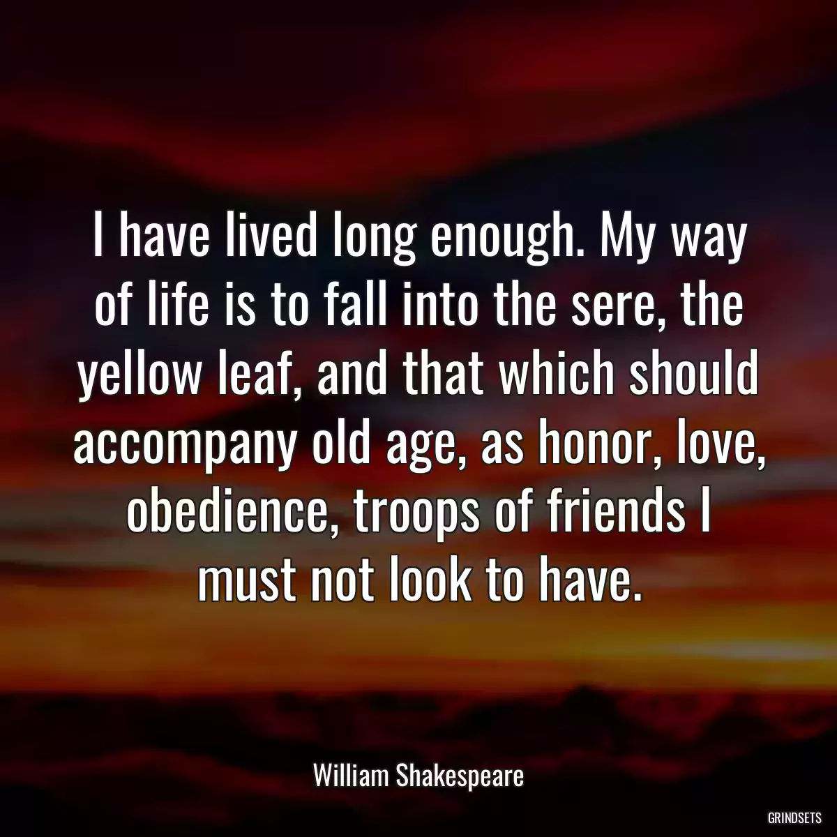 I have lived long enough. My way of life is to fall into the sere, the yellow leaf, and that which should accompany old age, as honor, love, obedience, troops of friends I must not look to have.