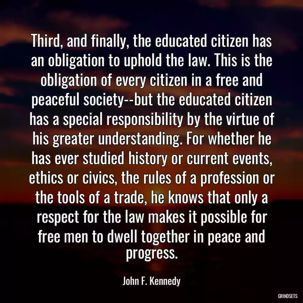 Third, and finally, the educated citizen has an obligation to uphold the law. This is the obligation of every citizen in a free and peaceful society--but the educated citizen has a special responsibility by the virtue of his greater understanding. For whether he has ever studied history or current events, ethics or civics, the rules of a profession or the tools of a trade, he knows that only a respect for the law makes it possible for free men to dwell together in peace and progress.