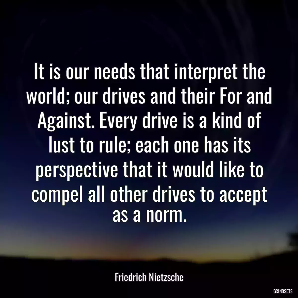 It is our needs that interpret the world; our drives and their For and Against. Every drive is a kind of lust to rule; each one has its perspective that it would like to compel all other drives to accept as a norm.