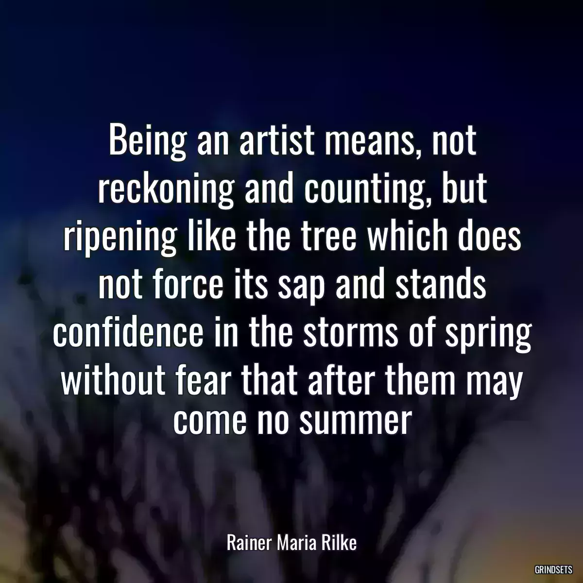 Being an artist means, not reckoning and counting, but ripening like the tree which does not force its sap and stands confidence in the storms of spring without fear that after them may come no summer