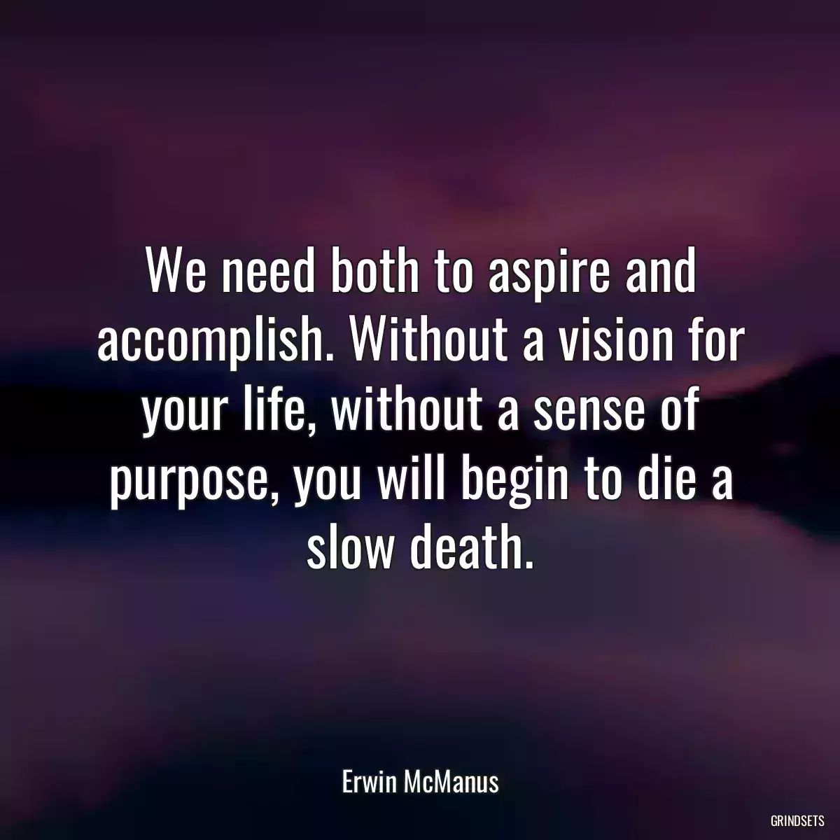 We need both to aspire and accomplish. Without a vision for your life, without a sense of purpose, you will begin to die a slow death.