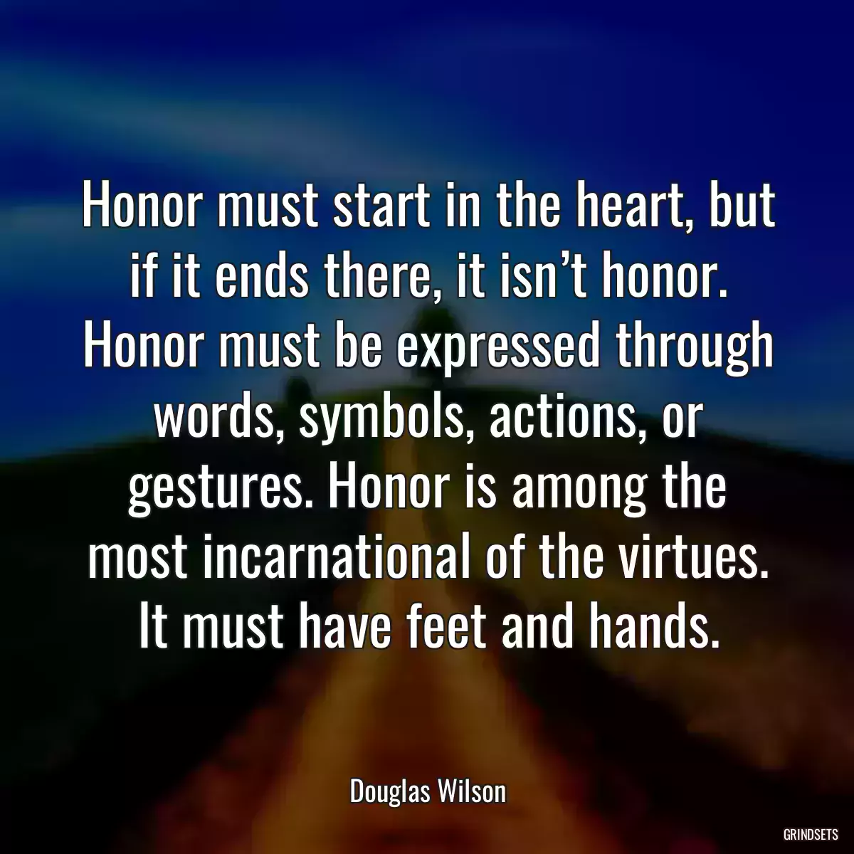 Honor must start in the heart, but if it ends there, it isn’t honor. Honor must be expressed through words, symbols, actions, or gestures. Honor is among the most incarnational of the virtues. It must have feet and hands.