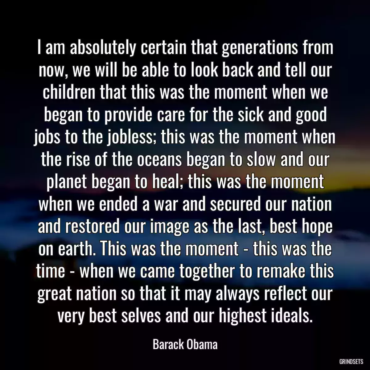 I am absolutely certain that generations from now, we will be able to look back and tell our children that this was the moment when we began to provide care for the sick and good jobs to the jobless; this was the moment when the rise of the oceans began to slow and our planet began to heal; this was the moment when we ended a war and secured our nation and restored our image as the last, best hope on earth. This was the moment - this was the time - when we came together to remake this great nation so that it may always reflect our very best selves and our highest ideals.