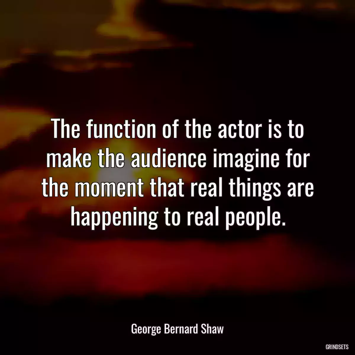 The function of the actor is to make the audience imagine for the moment that real things are happening to real people.