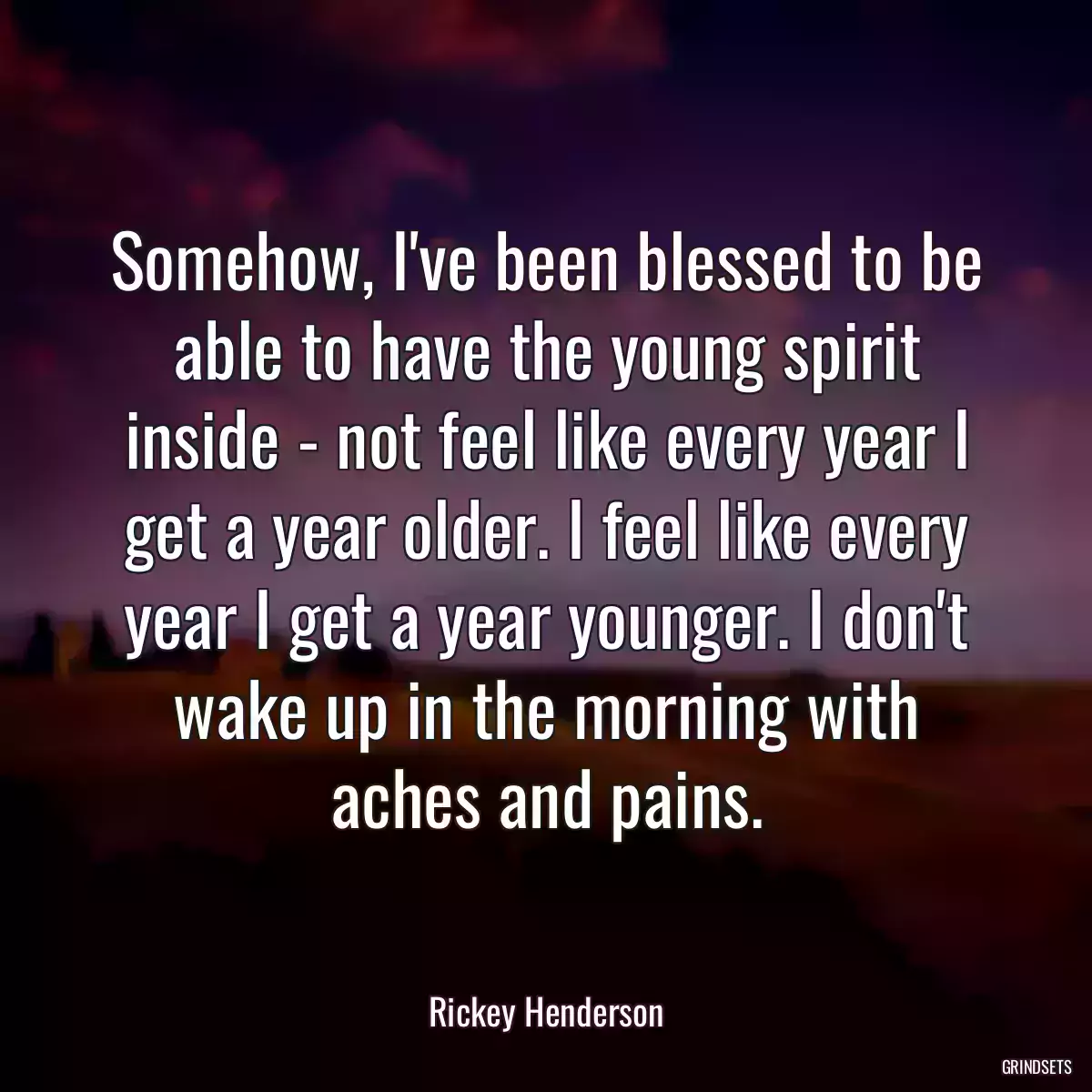 Somehow, I\'ve been blessed to be able to have the young spirit inside - not feel like every year I get a year older. I feel like every year I get a year younger. I don\'t wake up in the morning with aches and pains.