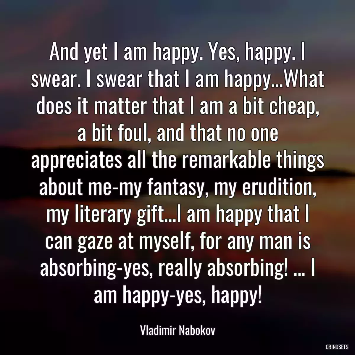 And yet I am happy. Yes, happy. I swear. I swear that I am happy...What does it matter that I am a bit cheap, a bit foul, and that no one appreciates all the remarkable things about me-my fantasy, my erudition, my literary gift...I am happy that I can gaze at myself, for any man is absorbing-yes, really absorbing! ... I am happy-yes, happy!