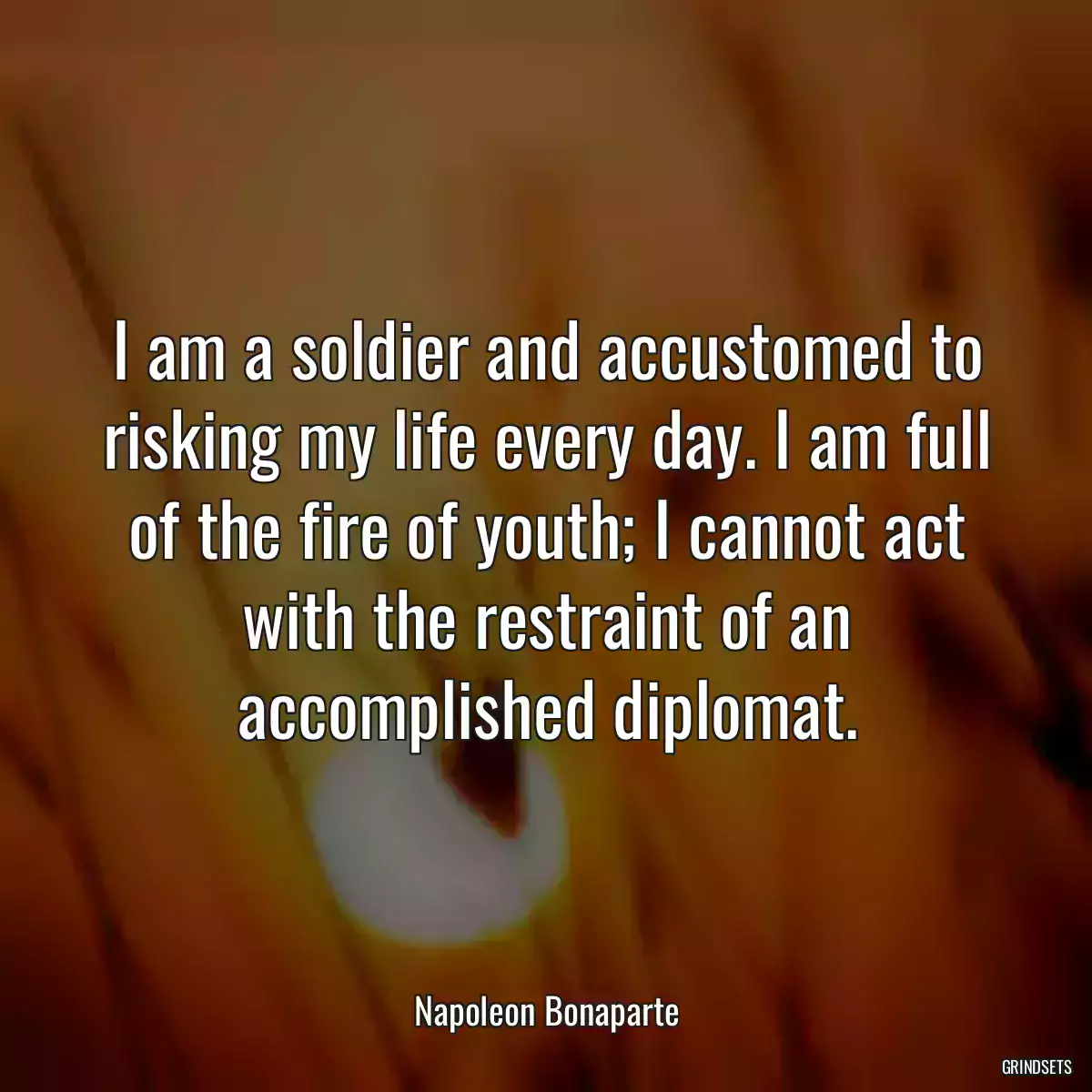 I am a soldier and accustomed to risking my life every day. I am full of the fire of youth; I cannot act with the restraint of an accomplished diplomat.