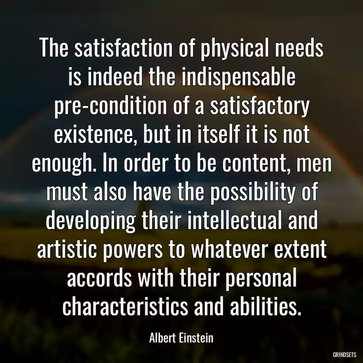 The satisfaction of physical needs is indeed the indispensable pre-condition of a satisfactory existence, but in itself it is not enough. In order to be content, men must also have the possibility of developing their intellectual and artistic powers to whatever extent accords with their personal characteristics and abilities.