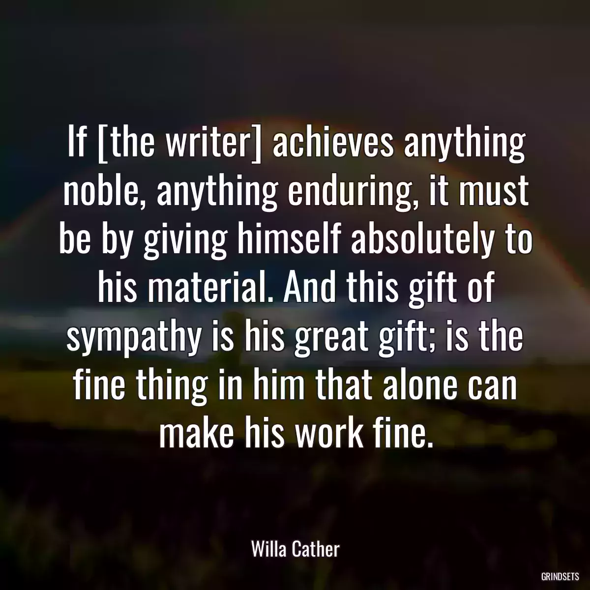 If [the writer] achieves anything noble, anything enduring, it must be by giving himself absolutely to his material. And this gift of sympathy is his great gift; is the fine thing in him that alone can make his work fine.