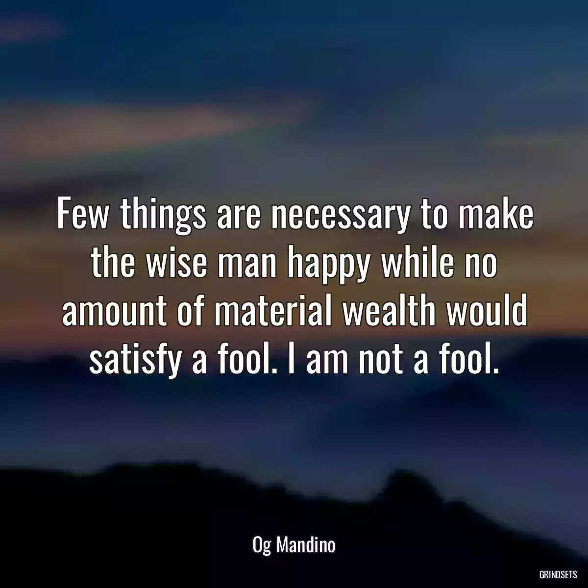 Few things are necessary to make the wise man happy while no amount of material wealth would satisfy a fool. I am not a fool.